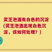 灵芝泡酒有白色的沉淀(灵芝泡酒出现白色沉淀，该如何处理？)