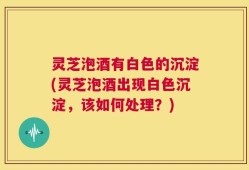 灵芝泡酒有白色的沉淀(灵芝泡酒出现白色沉淀，该如何处理？)