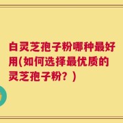 白灵芝孢子粉哪种最好用(如何选择最优质的灵芝孢子粉？)