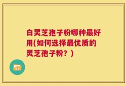 白灵芝孢子粉哪种最好用(如何选择最优质的灵芝孢子粉？)
