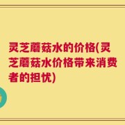 灵芝蘑菇水的价格(灵芝蘑菇水价格带来消费者的担忧)