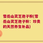 雪岳山灵芝孢子粉(雪岳山灵芝孢子粉：珍贵的天然养生补品)