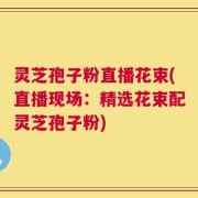灵芝孢子粉直播花束(直播现场：精选花束配灵芝孢子粉)