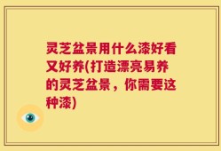 灵芝盆景用什么漆好看又好养(打造漂亮易养的灵芝盆景，你需要这种漆)