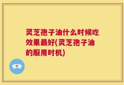 灵芝孢子油什么时候吃效果最好(灵芝孢子油的服用时机)