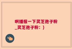 啊播报一下灵芝孢子粉_灵芝孢子粉：)