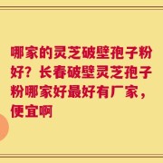 哪家的灵芝破壁孢子粉好？长春破壁灵芝孢子粉哪家好最好有厂家，便宜啊