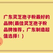 广东灵芝孢子粉最好的品牌(最佳灵芝孢子粉品牌推荐，广东制造超值选择！)