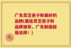 广东灵芝孢子粉最好的品牌(最佳灵芝孢子粉品牌推荐，广东制造超值选择！)