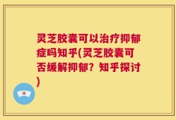 灵芝胶囊可以治疗抑郁症吗知乎(灵芝胶囊可否缓解抑郁？知乎探讨)