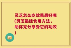 灵芝怎么吃效果最好呢(灵芝最佳食用方法，助你充分享受它的功效)