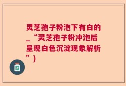 灵芝孢子粉泡下有白的_“灵芝孢子粉冲泡后呈现白色沉淀现象解析”)