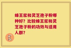 蜂王浆和灵芝孢子粉哪种好？比较蜂王浆和灵芝孢子粉的功效与适用人群？