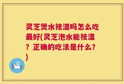 灵芝煲水祛湿吗怎么吃最好(灵芝泡水能祛湿？正确的吃法是什么？)