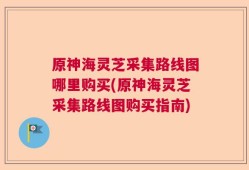 原神海灵芝采集路线图哪里购买(原神海灵芝采集路线图购买指南)