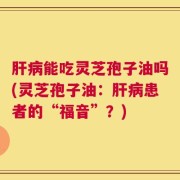 肝病能吃灵芝孢子油吗(灵芝孢子油：肝病患者的“福音”？)