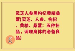 灵芝人参黑枸杞黄精桑葚(灵芝、人参、枸杞、黄精、桑葚：五种补品，调理身体的必备良品)