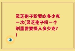 灵芝孢子粉要吃多少克一次(灵芝孢子粉一个剂量需要摄入多少克？)