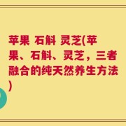 苹果 石斛 灵芝(苹果、石斛、灵芝，三者融合的纯天然养生方法)