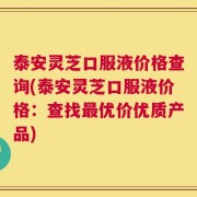 泰安灵芝口服液价格查询(泰安灵芝口服液价格：查找最优价优质产品)