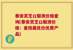 泰安灵芝口服液价格查询(泰安灵芝口服液价格：查找最优价优质产品)