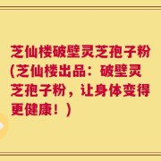 芝仙楼破壁灵芝孢子粉(芝仙楼出品：破壁灵芝孢子粉，让身体变得更健康！)