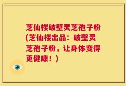 芝仙楼破壁灵芝孢子粉(芝仙楼出品：破壁灵芝孢子粉，让身体变得更健康！)