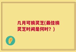 几月可摘灵芝(最佳摘灵芝时间是何时？)