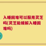 入睡困难可以服用灵芝吗(灵芝能缓解入睡困难吗)