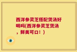西洋参灵芝搭配煲汤好喝吗(西洋参灵芝煲汤，鲜美可口！)
