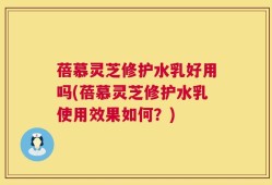 蓓慕灵芝修护水乳好用吗(蓓慕灵芝修护水乳使用效果如何？)