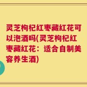灵芝枸杞红枣藏红花可以泡酒吗(灵芝枸杞红枣藏红花：适合自制美容养生酒)