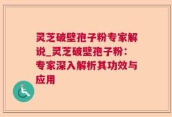 灵芝破壁孢子粉专家解说_灵芝破壁孢子粉：专家深入解析其功效与应用