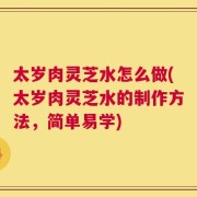 太岁肉灵芝水怎么做(太岁肉灵芝水的制作方法，简单易学)