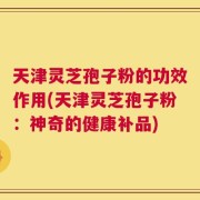 天津灵芝孢子粉的功效作用(天津灵芝孢子粉：神奇的健康补品)