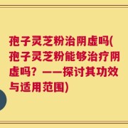 孢子灵芝粉治阴虚吗(孢子灵芝粉能够治疗阴虚吗？——探讨其功效与适用范围)