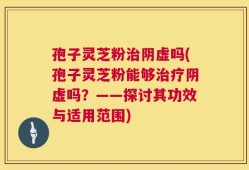 孢子灵芝粉治阴虚吗(孢子灵芝粉能够治疗阴虚吗？——探讨其功效与适用范围)