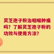 灵芝孢子粉治咽喉肿痛吗？了解灵芝孢子粉的功效与使用方法？
