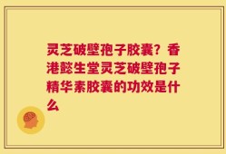 灵芝破壁孢子胶囊？香港懿生堂灵芝破壁孢子精华素胶囊的功效是什么