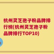 杭州灵芝孢子粉品牌排行榜(杭州灵芝孢子粉品牌排行TOP10)