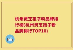 杭州灵芝孢子粉品牌排行榜(杭州灵芝孢子粉品牌排行TOP10)