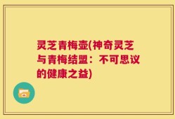 灵芝青梅壶(神奇灵芝与青梅结盟：不可思议的健康之益)