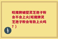 旺隆牌破壁灵芝孢子粉会不会上火(旺隆牌灵芝孢子粉会导致上火吗？)