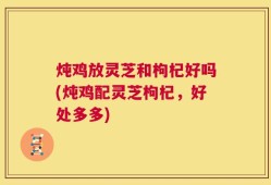 炖鸡放灵芝和枸杞好吗(炖鸡配灵芝枸杞，好处多多)