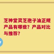 芝神堂灵芝孢子油正规产品有哪些？产品对比与推荐？