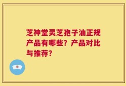 芝神堂灵芝孢子油正规产品有哪些？产品对比与推荐？