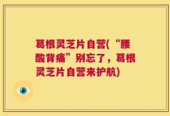 葛根灵芝片自营(“腰酸背痛”别忘了，葛根灵芝片自营来护航)