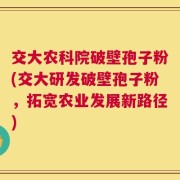 交大农科院破壁孢子粉(交大研发破壁孢子粉，拓宽农业发展新路径)