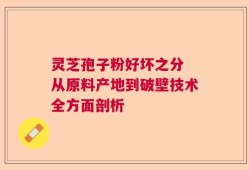 灵芝孢子粉好坏之分 从原料产地到破壁技术全方面剖析