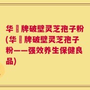 华徳牌破壁灵芝孢子粉(华徳牌破壁灵芝孢子粉——强效养生保健良品)